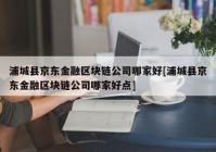 浦城县京东金融区块链公司哪家好[浦城县京东金融区块链公司哪家好点]